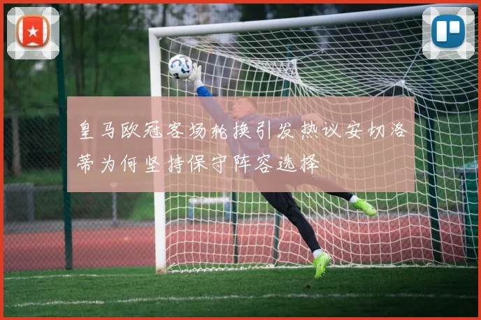 皇马欧冠客场轮换引发热议安切洛蒂为何坚持保守阵容选择