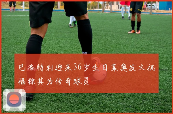 巴洛特利迎来36岁生日莱奥发文祝福称其为传奇球员