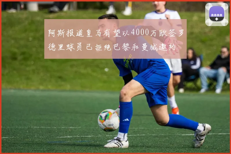 阿斯报道皇马有望以4000万欧签罗德里球员已拒绝巴黎和曼城邀约
