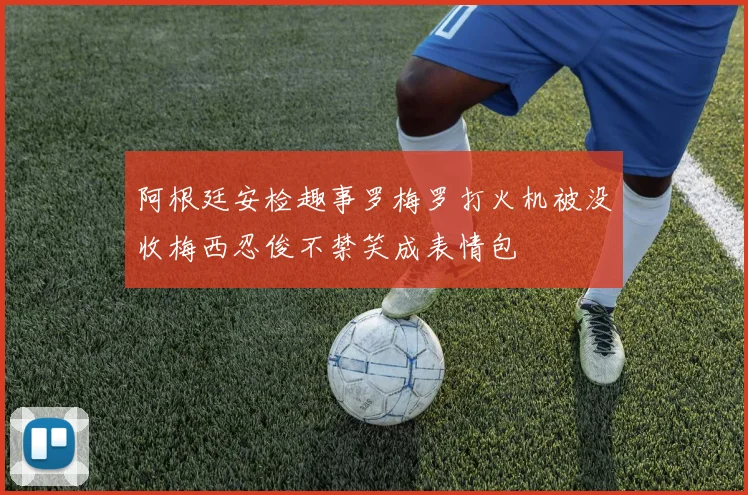 阿根廷安检趣事罗梅罗打火机被没收梅西忍俊不禁笑成表情包