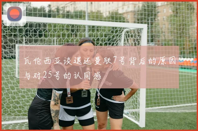 瓦伦西亚谈退还曼联7号背后的原因与对25号的认同感