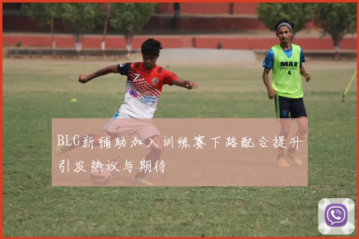 BLG新辅助加入训练赛下路配合提升引发热议与期待