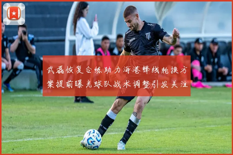 武磊恢复合练助力海港锋线轮换方案提前曝光球队战术调整引发关注