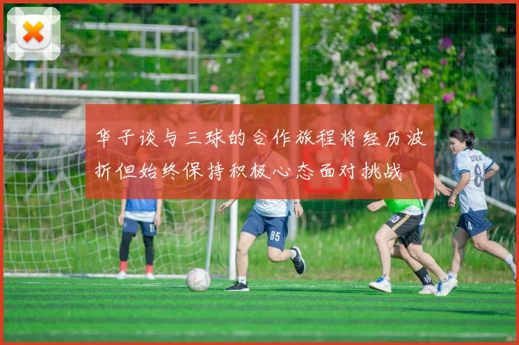 华子谈与三球的合作旅程将经历波折但始终保持积极心态面对挑战