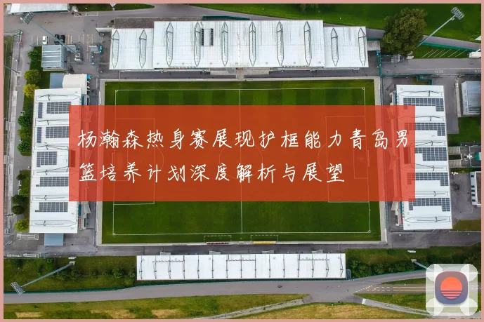 杨瀚森热身赛展现护框能力青岛男篮培养计划深度解析与展望