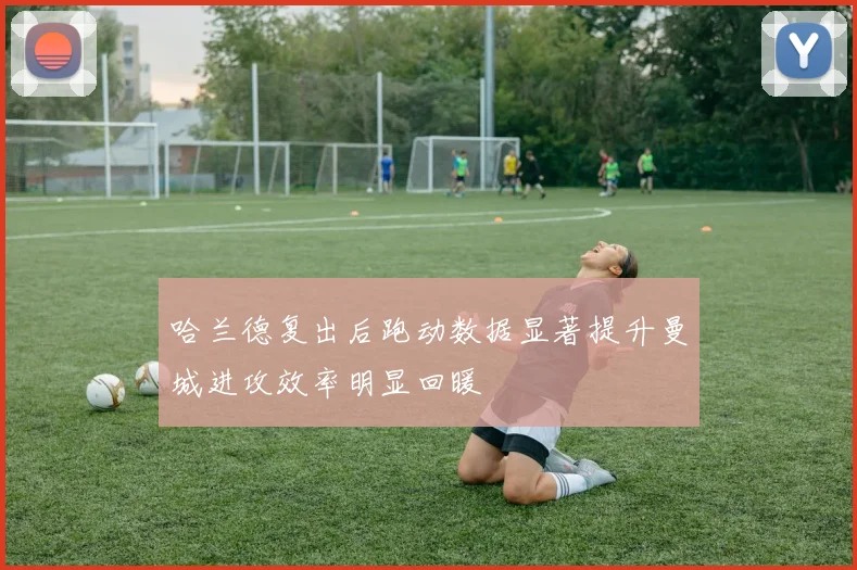 哈兰德复出后跑动数据显著提升曼城进攻效率明显回暖