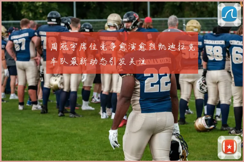 周冠宇席位竞争愈演愈烈凯迪拉克车队最新动态引发关注