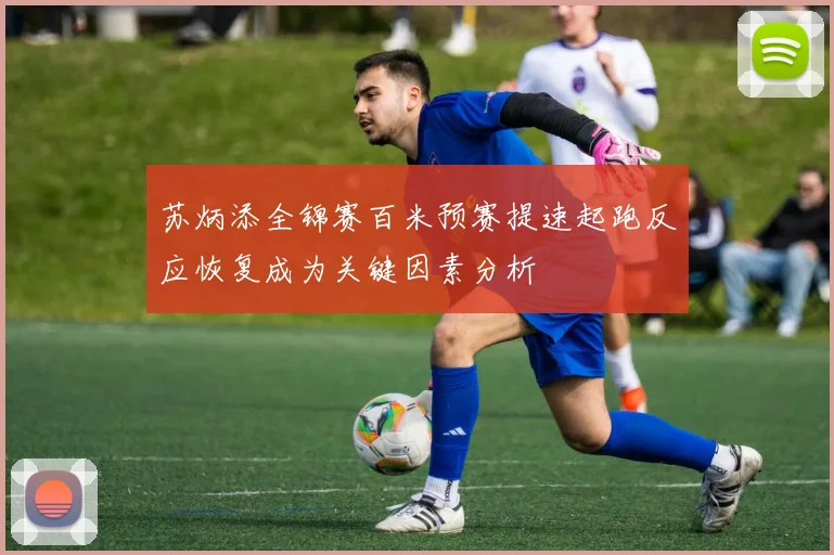 苏炳添全锦赛百米预赛提速起跑反应恢复成为关键因素分析