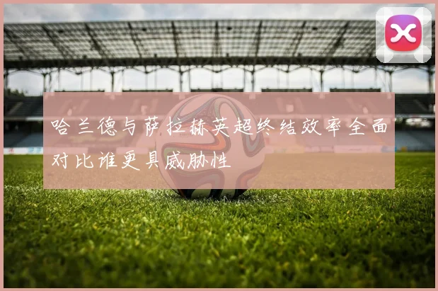 哈兰德与萨拉赫英超终结效率全面对比谁更具威胁性