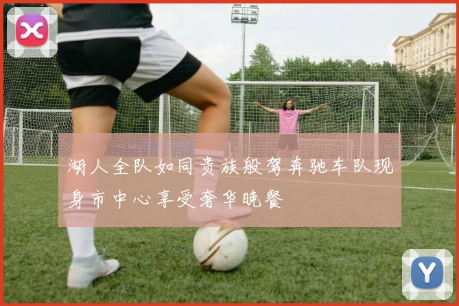湖人全队如同贵族般驾奔驰车队现身市中心享受奢华晚餐