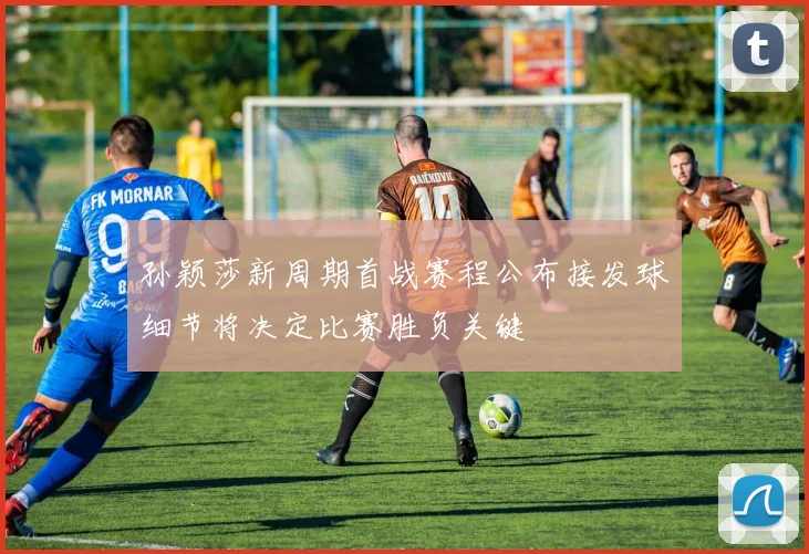 孙颖莎新周期首战赛程公布接发球细节将决定比赛胜负关键