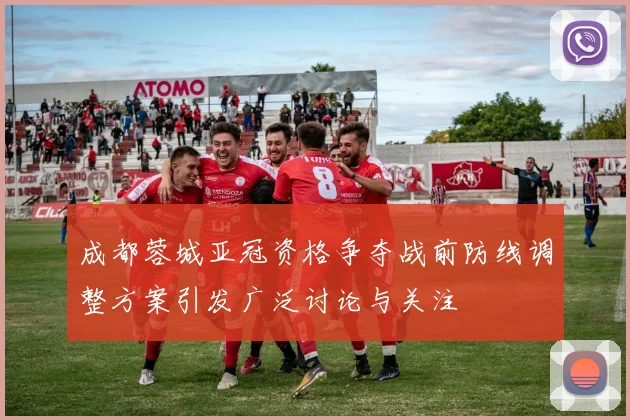 成都蓉城亚冠资格争夺战前防线调整方案引发广泛讨论与关注