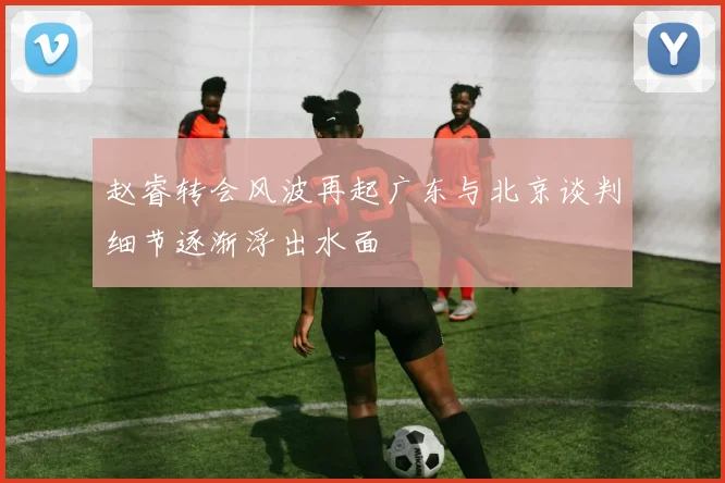 赵睿转会风波再起广东与北京谈判细节逐渐浮出水面